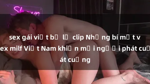 sex gái việt bị lộ clip Những bí mật về sex milf Việt Nam khiến mọi người phát cuồng