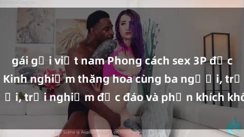 gái gọi việt nam Phong cách sex 3P độc đáo tại Việt Nam: Kinh nghiệm thăng hoa cùng ba người, trải nghiệm độc đáo và phấn khích không thể bỏ lỡ!
