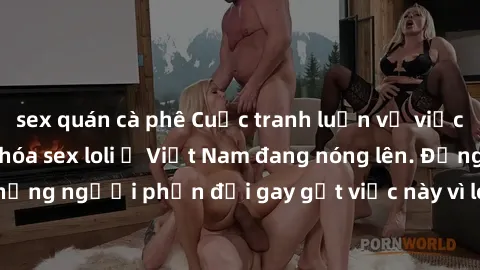 sex quán cà phê Cuộc tranh luận về việc có nên hợp pháp hóa sex loli ở Việt Nam đang nóng lên. Đồng thời, cũng có những người phản đối gay gắt việc này vì lo ngại về tác động tiêu cực lên trẻ em và xã