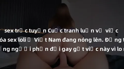 sex trực tuyến Cuộc tranh luận về việc có nên hợp pháp hóa sex loli ở Việt Nam đang nóng lên. Đồng thời, cũng có những người phản đối gay gắt việc này vì lo ngại về tác động tiêu cực lên trẻ em và xã 