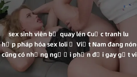 sex sinh viên bị quay lén Cuộc tranh luận về việc có nên hợp pháp hóa sex loli ở Việt Nam đang nóng lên. Đồng thời, cũng có những người phản đối gay gắt việc này vì lo ngại về tác động tiêu cực lên tr