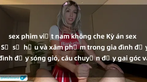 sex phim việt nam không che Kỳ án sex mẹ con Việt Nam: Sự sở hữu và xâm phạm trong gia đình đầy sóng gió, câu chuyện đầy gai góc và đau lòng.