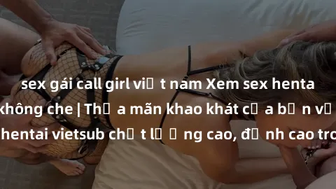 sex gái call girl việt nam Xem sex hentai vietsub cực hot, không che | Thỏa mãn khao khát của bạn với series hentai vietsub chất lượng cao, đỉnh cao trong thể loại anime không che.