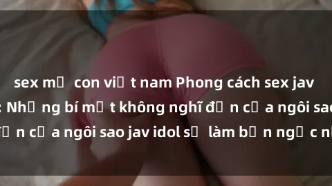 sex mẹ con việt nam Phong cách sex jav idol siêu hấp dẫn: Những bí mật không nghĩ đến của ngôi sao jav idol sẽ làm bạn ngạc nhiên!