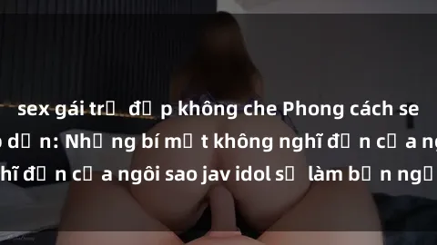 sex gái trẻ đẹp không che Phong cách sex jav idol siêu hấp dẫn: Những bí mật không nghĩ đến của ngôi sao jav idol sẽ làm bạn ngạc nhiên!