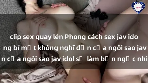 clip sex quay lén Phong cách sex jav idol siêu hấp dẫn: Những bí mật không nghĩ đến của ngôi sao jav idol sẽ làm bạn ngạc nhiên!