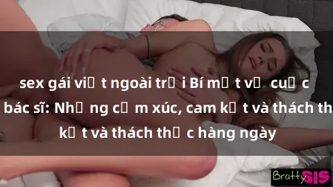 sex gái việt ngoài trời Bí mật về cuộc sống sex của bác sĩ: Những cảm xúc, cam kết và thách thức hàng ngày