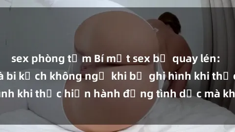 sex phòng tắm Bí mật sex bị quay lén: Những hậu quả và bi kịch không ngờ khi bị ghi hình khi thực hiện hành động tình dục mà không biết.
