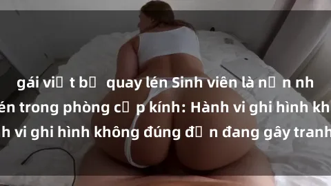 gái việt bị quay lén Sinh viên là nạn nhân của video quay lén trong phòng cấp kính: Hành vi ghi hình không đúng đắn đang gây tranh cãi lớn