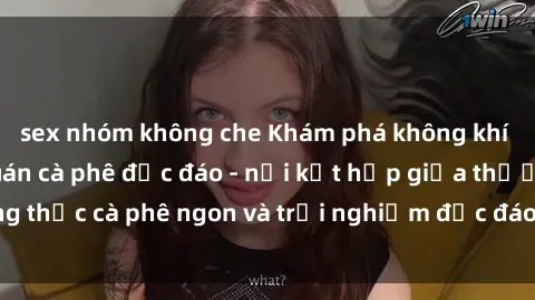 sex nhóm không che Khám phá không khí độc đáo tại sex quán cà phê độc đáo - nơi kết hợp giữa thưởng thức cà phê ngon và trải nghiệm độc đáo của không gian sex shop.