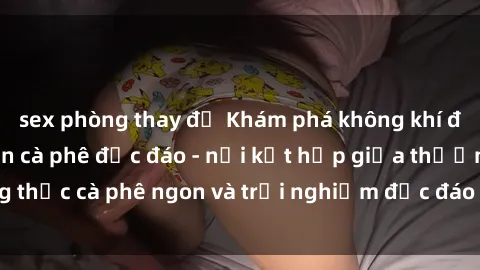 sex phòng thay đồ Khám phá không khí độc đáo tại sex quán cà phê độc đáo - nơi kết hợp giữa thưởng thức cà phê ngon và trải nghiệm độc đáo của không gian sex shop.