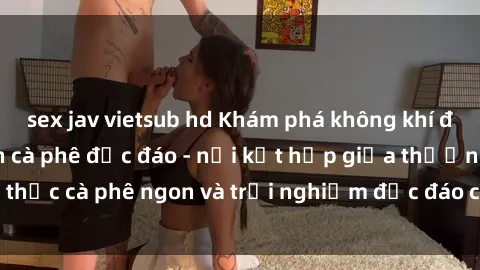 sex jav vietsub hd Khám phá không khí độc đáo tại sex quán cà phê độc đáo - nơi kết hợp giữa thưởng thức cà phê ngon và trải nghiệm độc đáo của không gian sex shop.