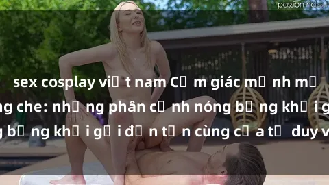 sex cosplay việt nam Cảm giác mạnh mẽ với sex BDSM không che: những phân cảnh nóng bỏng khơi gợi đến tận cùng của tư duy và cơ thể.
