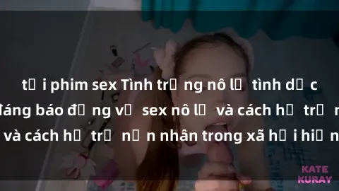 tải phim sex Tình trạng nô lệ tình dục: Những thực tế đáng báo động về sex nô lệ và cách hỗ trợ nạn nhân trong xã hội hiện nay