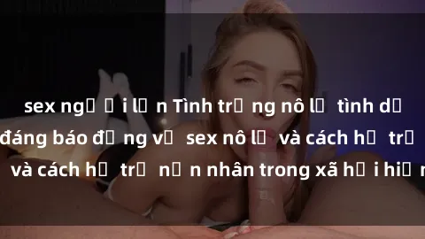 sex người lớn Tình trạng nô lệ tình dục: Những thực tế đáng báo động về sex nô lệ và cách hỗ trợ nạn nhân trong xã hội hiện nay