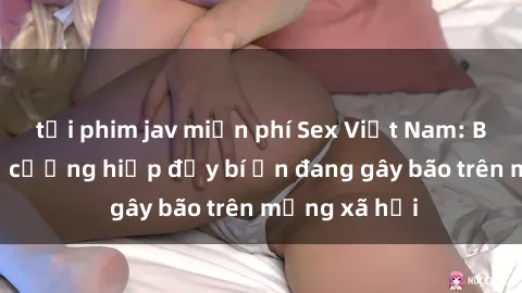 tải phim jav miễn phí Sex Việt Nam: Bí mật về vụ cưỡng hiếp đầy bí ẩn đang gây bão trên mạng xã hội