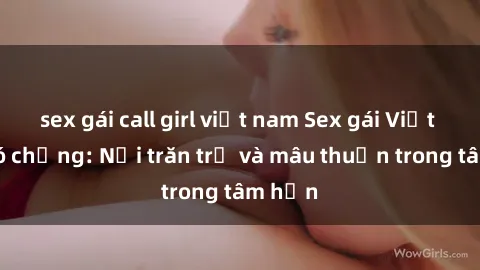 sex gái call girl việt nam Sex gái Việt Nam có chồng: Nỗi trăn trở và mâu thuẫn trong tâm hồn