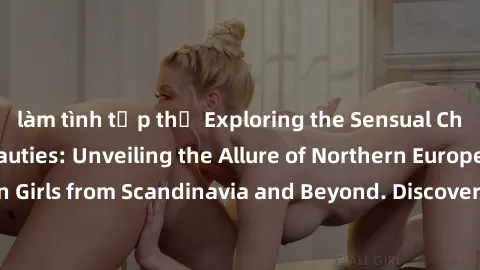 làm tình tập thể Exploring the Sensual Charms of Nordic Beauties: Unveiling the Allure of Northern European Sexiness in Girls from Scandinavia and Beyond. Discover the Seductive Secrets of Northern Eu