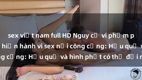 sex việt nam full HD Nguy cơ vi phạm pháp luật khi thực hiện hành vi sex nơi công cộng: Hậu quả và hình phạt có thể đối mặt