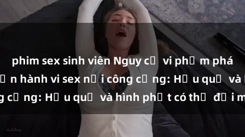 phim sex sinh viên Nguy cơ vi phạm pháp luật khi thực hiện hành vi sex nơi công cộng: Hậu quả và hình phạt có thể đối mặt