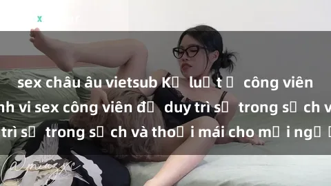 sex châu âu vietsub Kỷ luật ở công viên: Chấn chỉnh hành vi sex công viên để duy trì sự trong sạch và thoải mái cho mọi người.