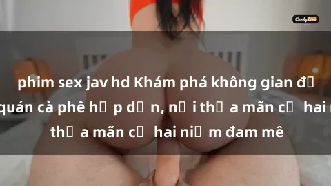 phim sex jav hd Khám phá không gian độc đáo tại sex quán cà phê hấp dẫn, nơi thỏa mãn cả hai niềm đam mê