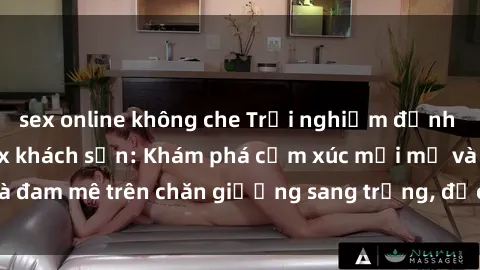 sex online không che Trải nghiệm đỉnh cao tình yêu tại sex khách sạn: Khám phá cảm xúc mới mẻ và đam mê trên chăn giường sang trọng, độc đáo, không giới hạn.