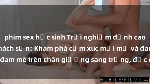 phim sex học sinh Trải nghiệm đỉnh cao tình yêu tại sex khách sạn: Khám phá cảm xúc mới mẻ và đam mê trên chăn giường sang trọng, độc đáo, không giới hạn.