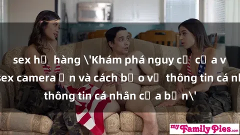 sex họ hàng 'Khám phá nguy cơ của việc sử dụng sex camera ẩn và cách bảo vệ thông tin cá nhân của bạn'