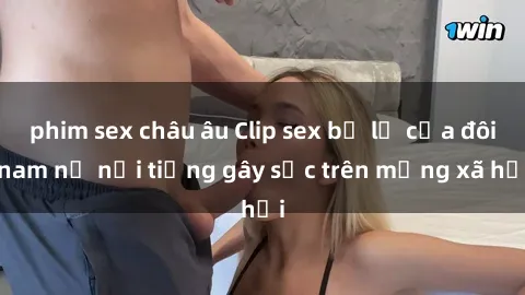 phim sex châu âu Clip sex bị lộ của đôi nam nữ nổi tiếng gây sốc trên mạng xã hội