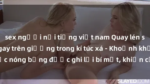 sex người nổi tiếng việt nam Quay lén sinh viên làm tình ngay trên giường trong kí túc xá - Khoảnh khắc nóng bỏng được ghi lại bí mật, khiến cả trường học xôn xao.