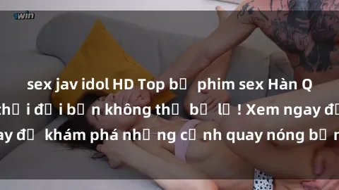 sex jav idol HD Top bộ phim sex Hàn Quốc hot nhất mọi thời đại bạn không thể bỏ lỡ! Xem ngay để khám phá những cảnh quay nóng bỏng, đầy nghẹt thở!