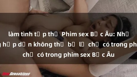 làm tình tập thể Phim sex Bắc Âu: Những cảnh nóng hấp dẫn không thể bỏ lỡ chỉ có trong phim sex Bắc Âu