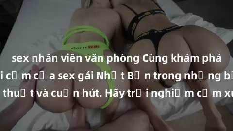 sex nhân viên văn phòng Cùng khám phá vẻ đẹp và sức gợi cảm của sex gái Nhật Bản trong những bộ phim đầy nghệ thuật và cuốn hút. Hãy trải nghiệm cảm xúc đầy mới mẻ và sống động từ những cảnh quay tinh
