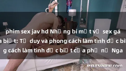 phim sex jav hd Những bí mật về sex gái Nga mà bạn chưa biết: Tư duy và phong cách làm tình đặc biệt của phụ nữ Nga