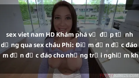 sex viet nam HD Khám phá vẻ đẹp tự nhiên và văn hóa đa dạng qua sex châu Phi: Điểm đến độc đáo cho những trải nghiệm khó quên