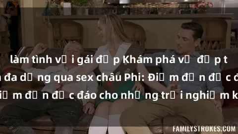 làm tình với gái đẹp Khám phá vẻ đẹp tự nhiên và văn hóa đa dạng qua sex châu Phi: Điểm đến độc đáo cho những trải nghiệm khó quên