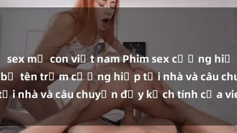 sex mẹ con việt nam Phim sex cưỡng hiếp vietsub: Nữ sinh bị tên trộm cưỡng hiếp tại nhà và câu chuyện đầy kịch tính của vietsub