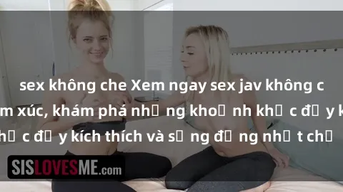 sex không che Xem ngay sex jav không che để thỏa mãn cảm xúc, khám phá những khoảnh khắc đầy kích thích và sống động nhất chỉ trong click!