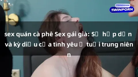 sex quán cà phê Sex gái già: Sự hấp dẫn và kỳ diệu của tình yêu ở tuổi trung niên