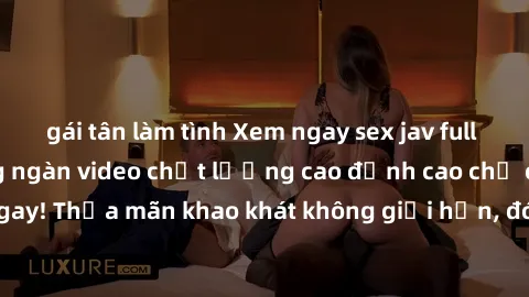 gái tân làm tình Xem ngay sex jav full HD miễn phí - Hàng ngàn video chất lượng cao đỉnh cao chỉ cần click vào ngay! Thỏa mãn khao khát không giới hạn, đón chờ những trải nghiệm mới lạ!