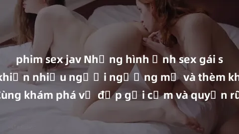 phim sex jav Những hình ảnh sex gái sinh viên Việt Nam khiến nhiều người ngưỡng mộ và thèm khát. Cùng khám phá vẻ đẹp gợi cảm và quyến rũ của những cô gái trẻ này.