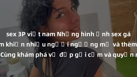 sex 3P việt nam Những hình ảnh sex gái sinh viên Việt Nam khiến nhiều người ngưỡng mộ và thèm khát. Cùng khám phá vẻ đẹp gợi cảm và quyến rũ của những cô gái trẻ này.