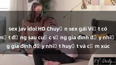 sex jav idol HD Chuyện sex gái Việt có chồng: Những bí mật đằng sau cuộc sống gia đình đầy nhiệt huyết và cảm xúc