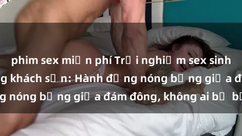 phim sex miễn phí Trải nghiệm sex sinh viên sôi động trong khách sạn: Hành động nóng bỏng giữa đám đông, không ai bị bỏ lỡ