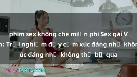 phim sex không che miễn phí Sex gái Việt Nam có con: Trải nghiệm đầy cảm xúc đáng nhớ không thể bỏ qua