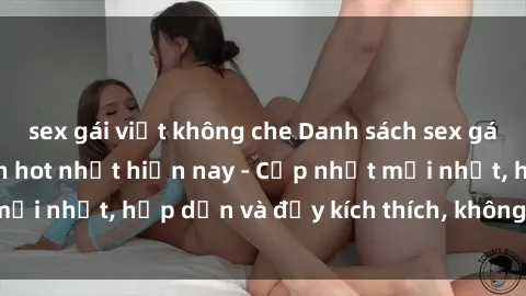 sex gái việt không che Danh sách sex gái Việt Nam sinh viên hot nhất hiện nay - Cập nhật mới nhất, hấp dẫn và đầy kích thích, không thể bỏ qua!