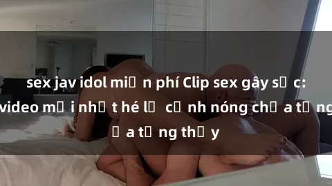 sex jav idol miễn phí Clip sex gây sốc: Loạt video mới nhất hé lộ cảnh nóng chưa từng thấy
