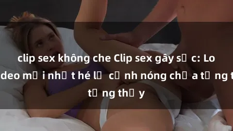 clip sex không che Clip sex gây sốc: Loạt video mới nhất hé lộ cảnh nóng chưa từng thấy