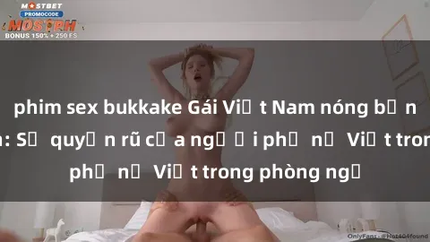 phim sex bukkake Gái Việt Nam nóng bỏng khi làm tình: Sự quyến rũ của người phụ nữ Việt trong phòng ngủ